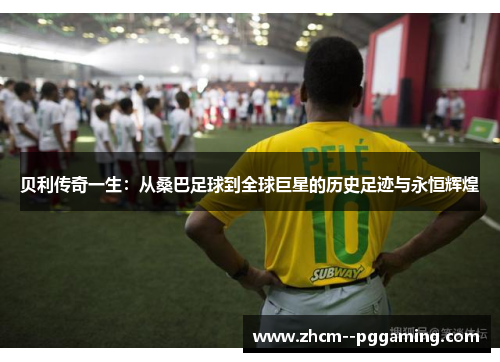 贝利传奇一生：从桑巴足球到全球巨星的历史足迹与永恒辉煌