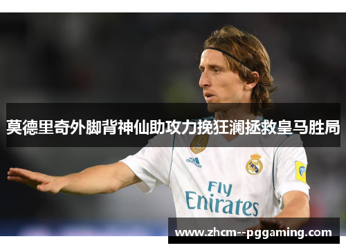 莫德里奇外脚背神仙助攻力挽狂澜拯救皇马胜局 莫德里奇外脚背神仙助攻力挽狂澜拯救皇马胜局