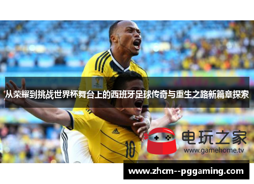 从荣耀到挑战世界杯舞台上的西班牙足球传奇与重生之路新篇章探索 从荣耀到挑战世界杯舞台上的西班牙足球传奇与重生之路新篇章探索